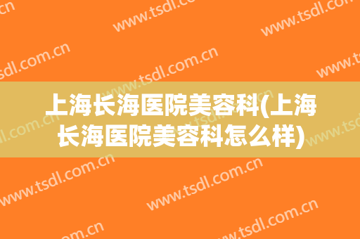上海长海医院美容科(上海长海医院美容科怎么样)