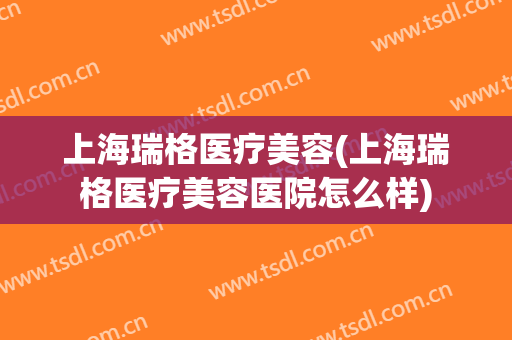 上海瑞格医疗美容(上海瑞格医疗美容医院怎么样)