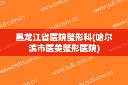 黑龙江省医院整形科(哈尔滨市医美整形医院)