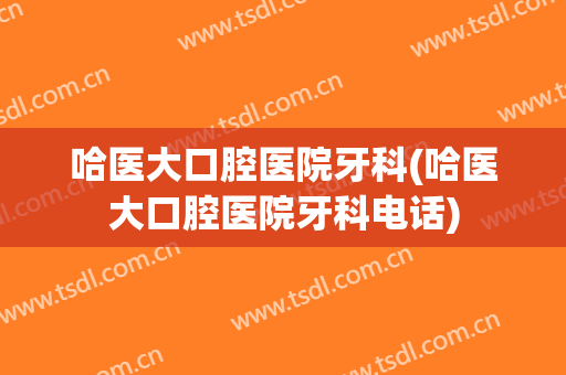 哈医大口腔医院牙科(哈医大口腔医院牙科电话)