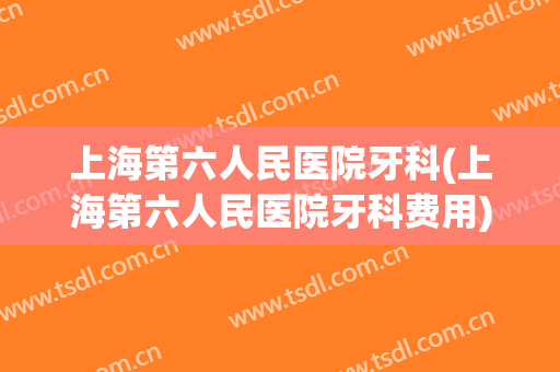 上海第六人民医院牙科(上海第六人民医院牙科费用)