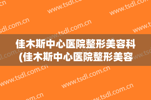 佳木斯中心医院整形美容科(佳木斯中心医院整形美容科 医生)