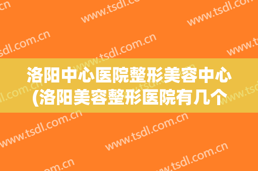 洛阳中心医院整形美容中心(洛阳美容整形医院有几个)