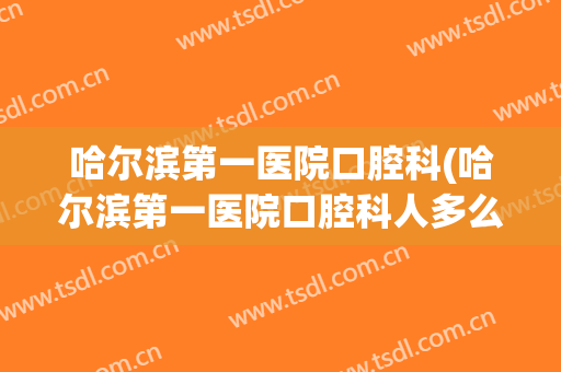 哈尔滨第一医院口腔科(哈尔滨第一医院口腔科人多么)