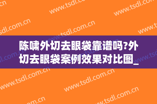 陈啸外切去眼袋靠谱吗?外切去眼袋案例效果对比图_苏北人民医院(外切祛眼袋手术记录)