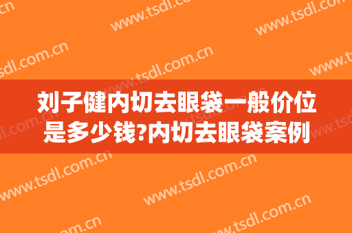 刘子健内切去眼袋一般价位是多少钱?内切去眼袋案例效果对比图_天津市第一中心医院
