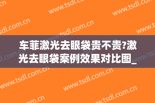 车菲激光去眼袋贵不贵?激光去眼袋案例效果对比图_浙江省中医院(激光祛眼袋后悔死了)