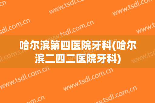 哈尔滨第四医院牙科(哈尔滨二四二医院牙科)