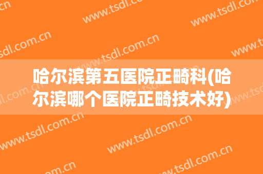 哈尔滨第五医院正畸科(哈尔滨哪个医院正畸技术好)