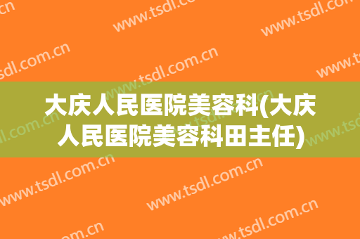 大庆人民医院美容科(大庆人民医院美容科田主任)