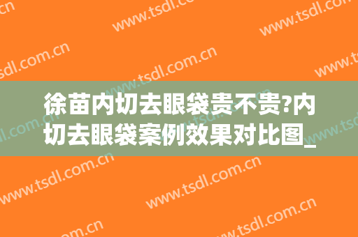 徐苗内切去眼袋贵不贵?内切去眼袋案例效果对比图_上海交通大学医学院附属新华医院