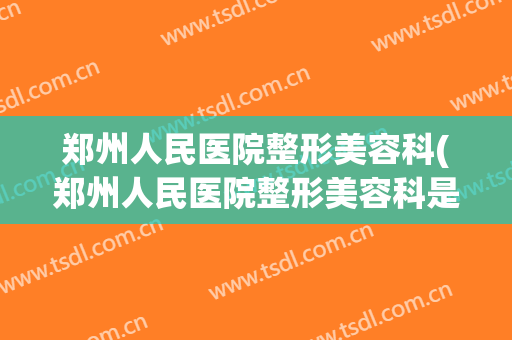 郑州人民医院整形美容科(郑州人民医院整形美容科是公立的么)