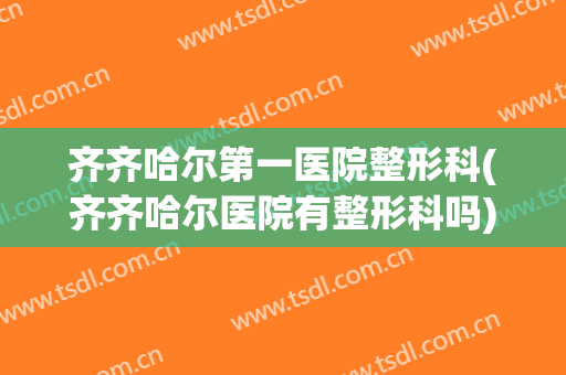齐齐哈尔第一医院整形科(齐齐哈尔医院有整形科吗)