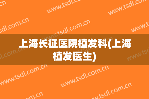 上海长征医院植发科(上海植发医生)