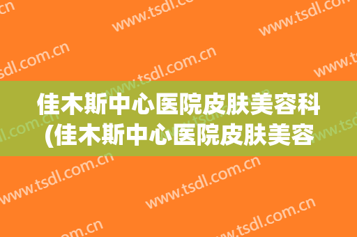 佳木斯中心医院皮肤美容科(佳木斯中心医院皮肤美容科怎么样)