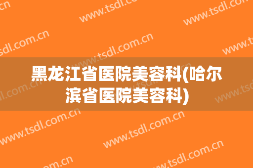 黑龙江省医院美容科(哈尔滨省医院美容科)