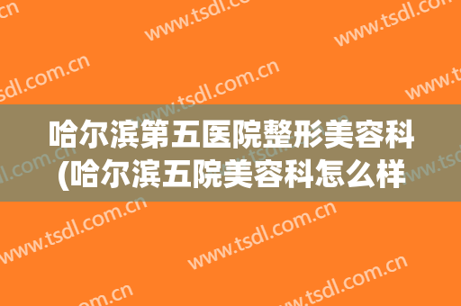 哈尔滨第五医院整形美容科(哈尔滨五院美容科怎么样)