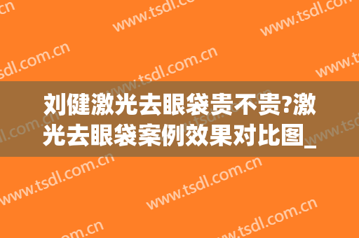 刘健激光去眼袋贵不贵?激光去眼袋案例效果对比图_山东第一医科大学第一附属医院