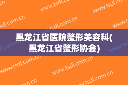 黑龙江省医院整形美容科(黑龙江省整形协会)