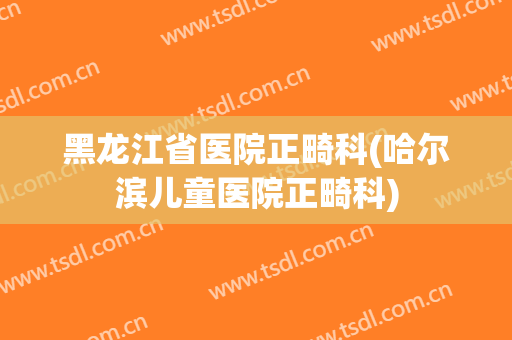 黑龙江省医院正畸科(哈尔滨儿童医院正畸科)