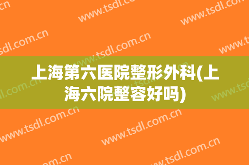 上海第六医院整形外科(上海六院整容好吗)