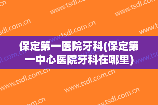 保定第一医院牙科(保定第一中心医院牙科在哪里)