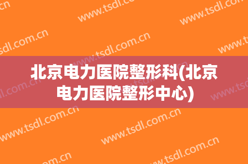 北京电力医院整形科(北京电力医院整形中心)