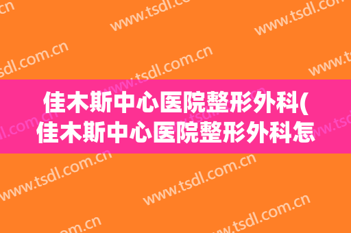 佳木斯中心医院整形外科(佳木斯中心医院整形外科怎么样)