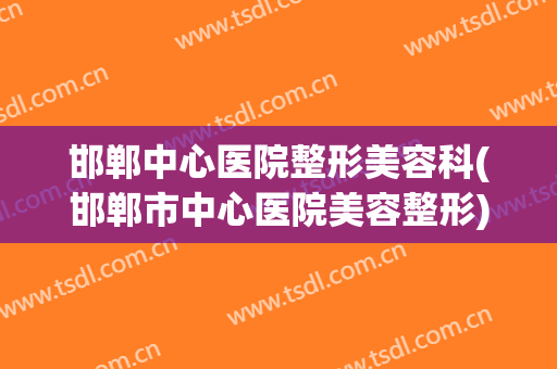 邯郸中心医院整形美容科(邯郸市中心医院美容整形)