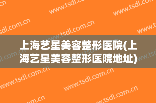 上海艺星美容整形医院(上海艺星美容整形医院地址)