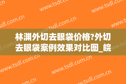 林渊外切去眼袋价格?外切去眼袋案例效果对比图_皖南医学院第一附属医院