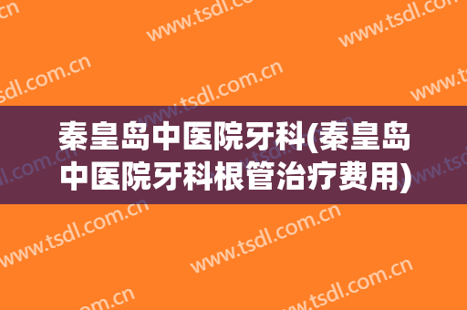 秦皇岛中医院牙科(秦皇岛中医院牙科根管治疗费用)