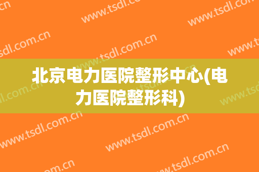 北京电力医院整形中心(电力医院整形科)
