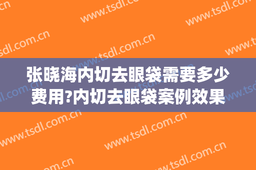 张晓海内切去眼袋需要多少费用?内切去眼袋案例效果对比图_天津市公安医院