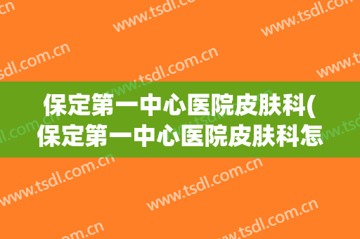 保定第一中心医院皮肤科(保定第一中心医院皮肤科怎么样)