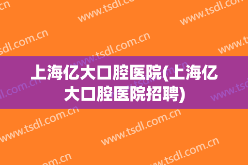 上海亿大口腔医院(上海亿大口腔医院招聘)