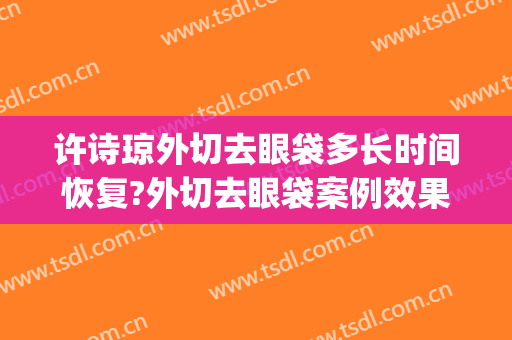许诗琼外切去眼袋多长时间恢复?外切去眼袋案例效果对比图_上海交通大学医学院附属第九人民医院