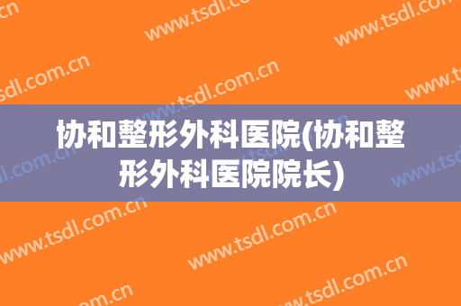 协和整形外科医院(协和整形外科医院院长)