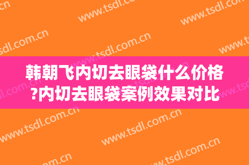 韩朝飞内切去眼袋什么价格?内切去眼袋案例效果对比图_中南大学湘雅三医院