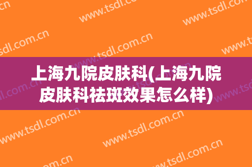 上海九院皮肤科(上海九院皮肤科祛斑效果怎么样)