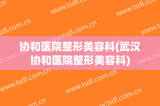 协和医院整形美容科(武汉协和医院整形美容科)