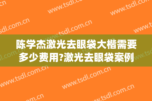 陈学杰激光去眼袋大楷需要多少费用?激光去眼袋案例效果对比图_武汉大学人民医院