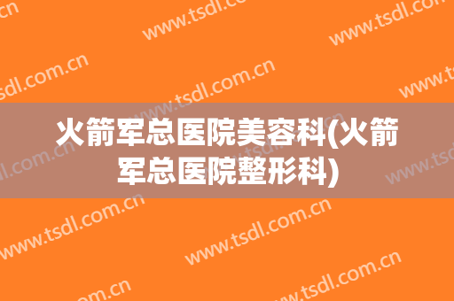 火箭军总医院美容科(火箭军总医院整形科)