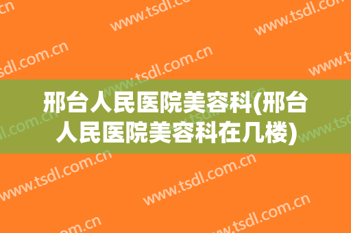 邢台人民医院美容科(邢台人民医院美容科在几楼)
