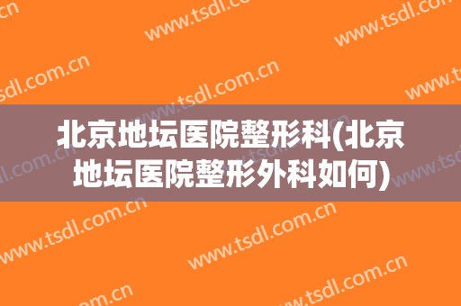 北京地坛医院整形科(北京地坛医院整形外科如何)