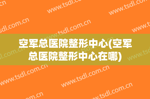 空军总医院整形中心(空军总医院整形中心在哪)