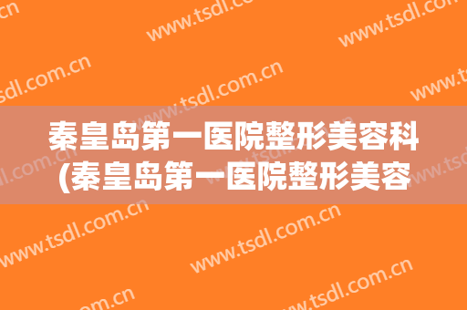 秦皇岛第一医院整形美容科(秦皇岛第一医院整形美容科主任)