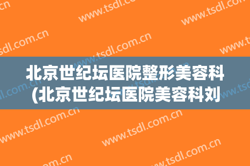 北京世纪坛医院整形美容科(北京世纪坛医院美容科刘静)