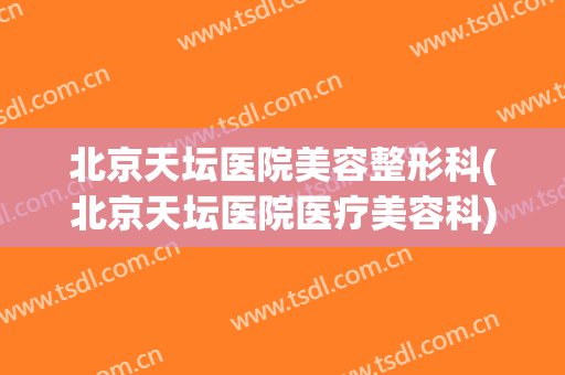 北京天坛医院美容整形科(北京天坛医院医疗美容科)