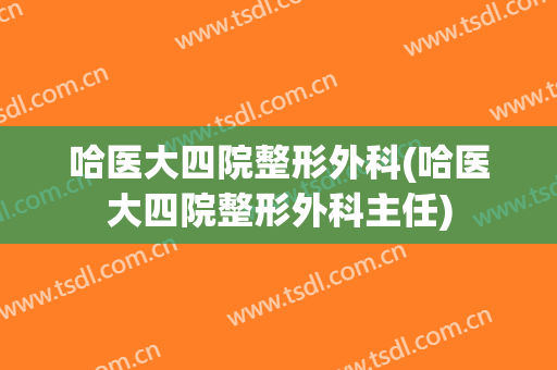 哈医大四院整形外科(哈医大四院整形外科主任)
